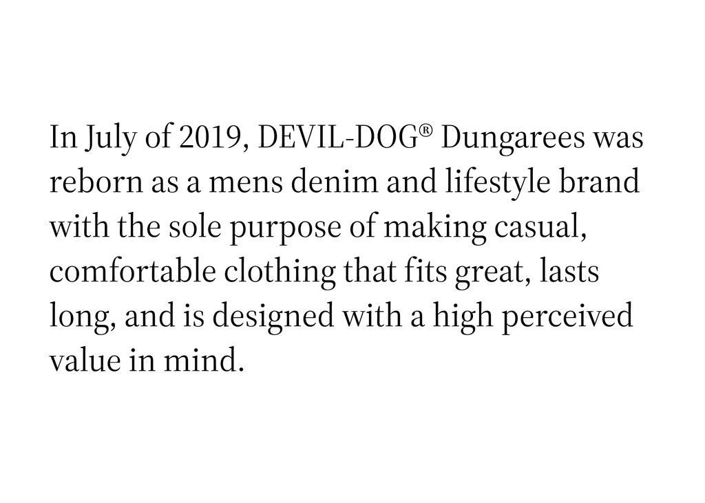 In July of 2019, DEVIL- DOG® Dungarees was reborn as a mens denim and lifestle brand with the sole purpose of making casual, comfortable clothing that fits great, lasts long, and is designed with a high perceived value in mind.