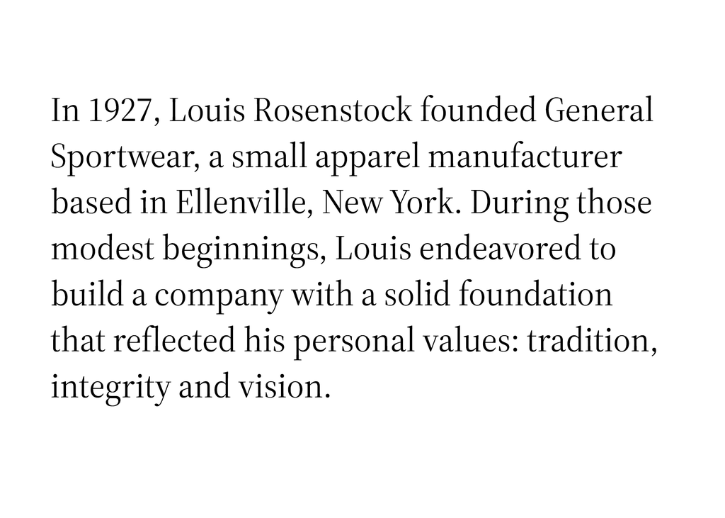 In 1927, Louis Rosenstock founded General Sportwear, a small apparel manufacturer based in Ellenville, New York. During those modest beginnings, Louis endeavored to build a company with a solid foundation that reflected his personal values: tradition, integrity and vision.